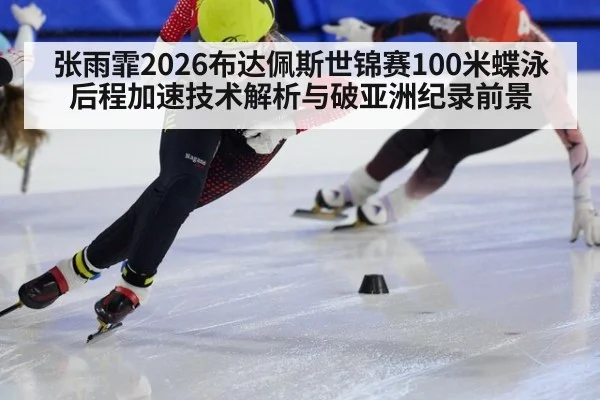 张雨霏2026布达佩斯世锦赛100米蝶泳后程加速技术解析与破亚洲纪录前景