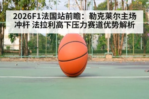 2026F1法国站前瞻：勒克莱尔主场冲杆 法拉利高下压力赛道优势解析