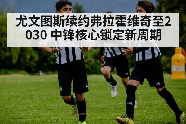 尤文图斯续约弗拉霍维奇至2030 中锋核心锁定新周期