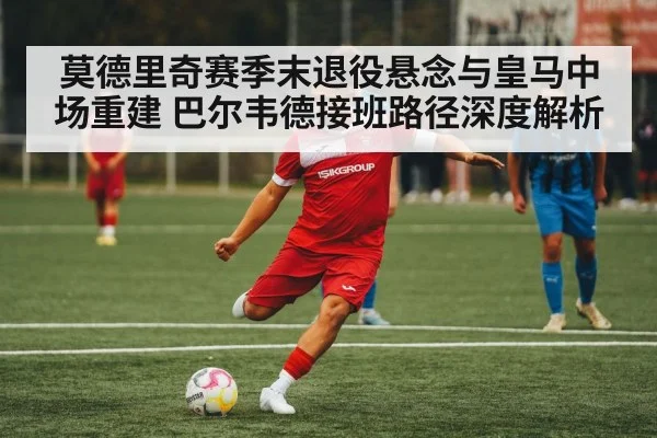 莫德里奇赛季末退役悬念与皇马中场重建 巴尔韦德接班路径深度解析