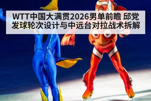 WTT中国大满贯2026男单前瞻 邱党发球轮次设计与中远台对拉战术拆解