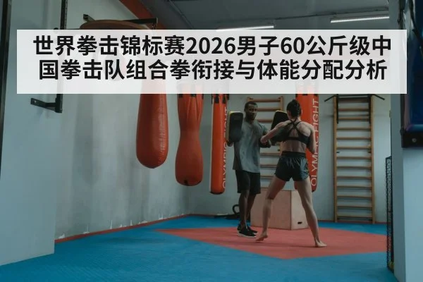 世界拳击锦标赛2026男子60公斤级中国拳击队组合拳衔接与体能分配分析