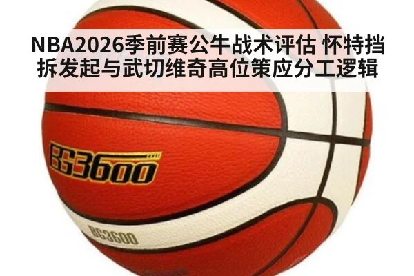 NBA2026季前赛公牛战术评估 怀特挡拆发起与武切维奇高位策应分工逻辑