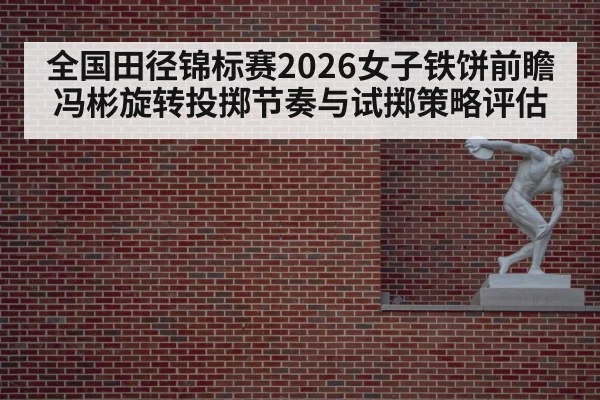 全国田径锦标赛2026女子铁饼前瞻 冯彬旋转投掷节奏与试掷策略评估