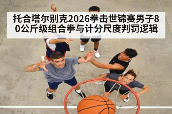 托合塔尔别克2026拳击世锦赛男子80公斤级组合拳与计分尺度判罚逻辑